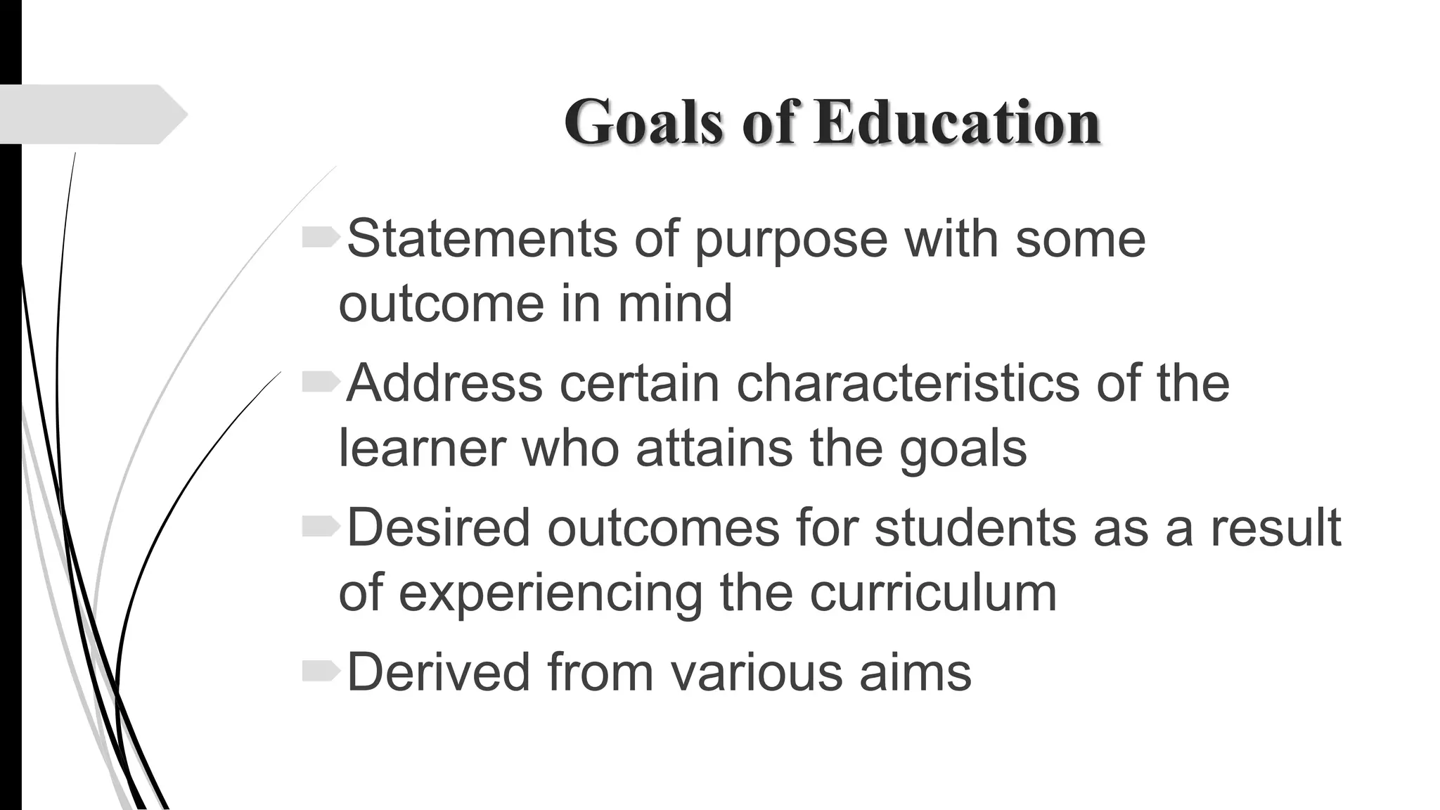 Goals of Education
Statements of purpose with some
outcome in mind
Address certain characteristics of the
learner who attains the goals
Desired outcomes for students as a result
of experiencing the curriculum
Derived from various aims
 