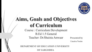 Aims, Goals and Objectives
of Curriculum
Course : Curriculum Development
B.Ed 1.5 General
Teacher: Dr.Shaista Anwaar Presented by
Umaira Nasim
DEPARTMENT OF EDUCATION UNIVERSITY
OF SARGODHA
 