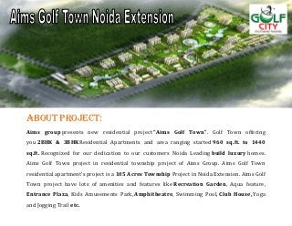 ABOUT PROJECT:
Aims group presents new residential project "Aims Golf Town". Golf Town offering
you 2BHK & 3BHKResidential Apartments and area ranging started 960 sq.ft. to 1440
sq.ft. Recognized for our dedication to our customers Noida Leading build luxury homes.
Aims Golf Town project in residential township project of Aims Group. Aims Golf Town
residential apartment’s project is a 105 Acres Township Project in Noida Extension. Aims Golf
Town project have lots of amenities and features like Recreation Garden, Aqua feature,
Entrance Plaza, Kids Amusements Park, Amphitheatre, Swimming Pool, Club House, Yoga
and Jogging Trail etc.
 