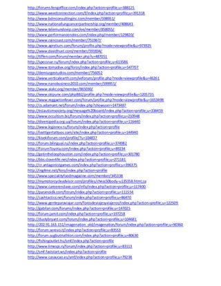 http://forums.fengoffice.com/index.php?action=profile;u=388125
http://www.weedconnection.com/f/index.php?action=profile;u=391318
http://www.bdmconsultinginc.com/member/598951/
http://www.nationallungcancerpartnership.org/member/408643
http://www.telemundovip.com/ee/member/858055/
http://www.performancenotes.com/index.php/member/129820/
http://www.raincoast.com/member/751967/
http://www.aprelium.com/forum/profile.php?mode=viewprofile&u=973925
http://www.davidhust.com/member/591834/
http://tiffen.com/forum/member.php?u=487051
http://specsnar.ru/forum/index.php?action=profile;u=613586
http://www.tomadivx.org/foros/index.php?action=profile;u=547707
http://demiurgestudios.com/member/756052
http://www.verticalearth.com/veforum/profile.php?mode=viewprofile&u=46261
http://www.nanobusiness2010.com/member/599951/
http://www.aiakc.org/member/865030/
http://www.skipunx.com/phpBB2/profile.php?mode=viewprofile&u=1205735
http://www.reggaetonfever.com/forum/profile.php?mode=viewprofile&u=1653498
http://cs.adamant.net/forum/index.php?showuser=1473487
http://eciautismsociety.org/message%20board/index.php?action=profile;u=338459
http://www.occultism.biz/forum/index.php?action=profile;u=210948
http://diversipedia.org.ua/forum/index.php?action=profile;u=116440
http://www.legionex.ru/forum/index.php?action=profile
http://losttigertattoos.com/site/index.php?action=profile;u=144940
http://kisekiforum.com/profile/?u=104837
http://forum.bilingual.ru/index.php?action=profile;u=374982
http://ForumToyota.com/index.php?action=profile;u=89234
http://getintheloophouston.com/index.php?action=profile;u=301780
http://bbs.cloverlife.net/index.php?action=profile;u=271181
http://cr.antagonistgames.com/index.php?action=profile;u=396375
http://ing4me.net/foro/index.php?action=profile
http://www.specialityfoodmagazine.com/member/345338
http://mymotorcycleadvisor.com/profiles/chess50body-u135358.html;sa
http://www.careerenclave.com/info/index.php?action=profile;u=117400
http://paranoidk.com/forum/index.php?action=profile;u=111554
http://cashtactics.net/forum/index.php?action=profile;u=86470
http://www.genteparaviajar.com/forosdeviajesyviajeros/index.php?action=profile;u=122509
http://gabilan.com/forums/index.php?action=profile;u=147025
http://forum.jamit.com/index.php?action=profile;u=197258
http://dustybryant.com/forum/index.php?action=profile;u=104681
http://202.91.163.151/imagenation_old/imagenation/forum/index.php?action=profile;u=90360
http://forum.serevo.it/index.php?action=profile;u=83553
http://forum.sugbutriathlon.com/index.php?action=profile;u=80630
http://fishingoutlet.hu/smf/index.php?action=profile
http://www.limespi.rs/forum/index.php?action=profile;u=83113
http://smf.faststart.ws/index.php?action=profile
http://www.casaucao.es/smf/index.php?action=profile;u=79238
 