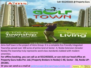 Call: 9212455655 @ Property Guru




Aims Golf town is the project of Aims Group. It is a complete Eco Friendly Integrated
Township spread over 100 acres of prime land at Sector -4, Noida Extension (Greater
Noida).The township truly represents word-class standards clubbed with modern
amenities.
For offline booking, you can call us at 9212455655, or can visit our head office at:
Property Guru India Pvt. Ltd.( Property Brokers In Noida) C-40, Sector - 58, Noida UP-
201301.
Or you can send us a mail at webmanager@propertyguruindia.com
 