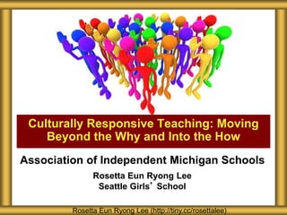 Association of Independent Michigan Schools
Rosetta Eun Ryong Lee
Seattle Girls’ School
Culturally Responsive Teaching: Moving
Beyond the Why and Into the How
Rosetta Eun Ryong Lee (http://tiny.cc/rosettalee)
 
