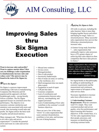 AIM Consulting, LLC
                                                                                            Applying Six Sigma to Sales
                                                                                            All work is a process, including the


       Improving Sales
                                                                                            sales function. Sales is more than
                                                                                            bringing together buyers and sellers
                                                                                            and hoping for magic. Sales is a


            thru
                                                                                            structured process. Many successful
                                                                                            sales organizations have proven that
                                                                                            following a structured process


         Six Sigma
                                                                                            increases sales.
                                                                                            A Gartner Group study found that
                                                                                            “… sales organizations that


         Execution
                                                                                            continually improve sales processes
                                                                                            have a 25% greater chance of
                                                                                            achieving their sales objectives than
                                                                                            competitors that leave sales process
                                                                                            to chance.”

                                                                                          “Sales organizations that continually
Want to increase sales and profits?           •   Missed time windows                     improve sales processes have a 25%
Want to capture market share? How             •   Invoice errors                          greater chance of achieving their
can you challenge a sales organization        •   Damaged product                         sales objectives than competitors that
to simultaneously increase sales and          •   Out of code product                     leave sales process to chance.”
reduce costs? The answers may be              •   Incorrectly loaded trucks                                     Gartner Group
found in the tools of Six Sigma (σ).          •   Out of stocks (at retail, in vending,
                                                  in the warehouse, etc.)                   Six Sigma builds on that philosophy
What is Six Sigma?                            •   Shelf arrangement does not match
                                                  plan-o-gram
                                                                                            by adding an understanding of
                                                                                            customer requirements and the
Six Sigma is a process improvement            •   Equipment in need of repair               measurement and continuous
methodology with roots in manufacturing.      •   A/R past due dates                        improvement of all aspects of the
Companies like Motorola and GE                •   Customer complaints                       sales-service chain.
popularized the approach with their           •   Lack of coordination and                  Necessary ingredients to increase
breakthrough results—saving literally             communication between sales,              sales force effectiveness are:
billions of dollars. The Six Sigma                delivery, merchandising, and
approach focuses on consistent error-free         support personnel                         1. Understanding Customer
performance. The objective is to              •   Lack of understanding of how sales        Requirements. What do customers
maximize customer satisfaction and                contribute to the customer’s overall      want? It’s simple. They want
minimize costs associated with errors and         business objectives                       consistent product and service
rework, thus increasing overall sales and                                                   quality, error-free performance, and
                                              These are just a few of the many              help in meeting their business
profits. Six Sigma utilizes the basic tools
                                              “errors” in a sales organization that         objectives. If this sounds basic, it is.
of quality and advanced statistics.
                                              cause customer dissatisfaction,               Yet few sales organizations focus
Many managers ask, “What does this have       contribute to lost sales, and increase        their people, processes, and
to do with a sales and service                the cost of doing business.                   measures on identifying and
organization?” Consider the potential                                                       satisfying customer needs.
errors and waste in a sales and service
system:
 