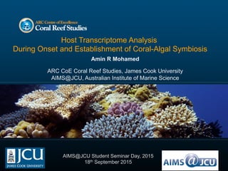 Host Transcriptome Analysis
During Onset and Establishment of Coral-Algal Symbiosis
Amin R Mohamed
ARC CoE Coral Reef Studies, James Cook University
AIMS@JCU, Australian Institute of Marine Science
AIMS@JCU Student Seminar Day, 2015
18th September 2015
 