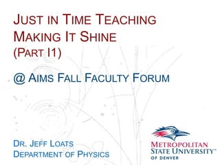 Name
School
Department
JUST IN TIME TEACHING
MAKING IT SHINE
(PART I1)
@ AIMS FALL FACULTY FORUM
DR. JEFF LOATS
DEPARTMENT OF PHYSICS
 