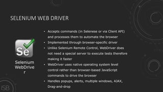 SELENIUM WEB DRIVER
Selenium
WebDrive
r
• Accepts commands (in Selenese or via Client API)
and processes them to automate the browser
• Implemented through browser-specific driver
• Unlike Selenium Remote Control, WebDriver does
not need a special server to execute tests therefore
making it faster
• WebDriver uses native operating system level
control rather than browser-based JavaScript
commands to drive the browser
• Handles popups, alerts, multiple windows, AJAX,
Drag-and-drop
 
