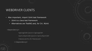 WEBDRIVER CLIENTS
• Also important, import JUnit test framework
• JUnit is a Java test framework
• Alternatives are TestNG and, for C#, NUnit
<dependency>
<groupId>junit</groupId>
<artifactId>junit</artifactId>
<version>4.4</version>
</dependency>
 