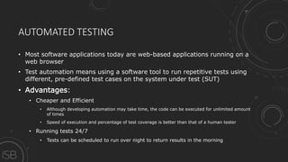 AUTOMATED TESTING
• Most software applications today are web-based applications running on a
web browser
• Test automation means using a software tool to run repetitive tests using
different, pre-defined test cases on the system under test (SUT)
• Advantages:
• Cheaper and Efficient
• Although developing automation may take time, the code can be executed for unlimited amount
of times
• Speed of execution and percentage of test coverage is better than that of a human tester
• Running tests 24/7
• Tests can be scheduled to run over night to return results in the morning
 