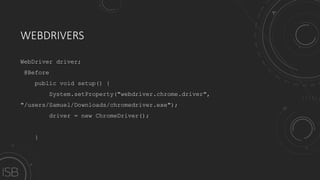 WEBDRIVERS
WebDriver driver;
@Before
public void setup() {
System.setProperty("webdriver.chrome.driver",
"/users/Samuel/Downloads/chromedriver.exe");
driver = new ChromeDriver();
}
 