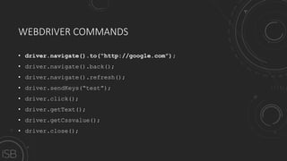 WEBDRIVER COMMANDS
• driver.navigate().to(“http://google.com”);
• driver.navigate().back();
• driver.navigate().refresh();
• driver.sendKeys(“test”);
• driver.click();
• driver.getText();
• driver.getCssvalue();
• driver.close();
 