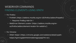 WEBDRIVER COMMANDS
FINDING ELEMENTS USING XPATH
• For Firefox:
• FirePath (https://addons.mozilla.org/en-US/firefox/addon/firepath/)
• Requires FireBug Add-On !
• WebDriver Element Locator (https://addons.mozilla.org/en-
us/firefox/addon/element-locator-for-webdriv/)
• For Chrome:
• XPath Helper (https://chrome.google.com/webstore/detail/xpath-
helper/hgimnogjllphhhkhlmebbmlgjoejdpjl?hl=en)
 