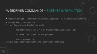 WEBDRIVER COMMANDS – FURTHER INFORMATION
• driver.manage().timeouts().implicitlyWait(10, TimeUnit.SECONDS);
• promptAlert .accept();
• // Create new WebDriver wait
WebDriverWait wait = new WebDriverWait(driver, 10);
// Wait for Alert to be present
Alert myAlert =
wait.until(ExpectedConditions.alertIsPresent());
 