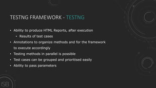 TESTNG FRAMEWORK - TESTNG
• Ability to produce HTML Reports, after execution
• Results of test cases
• Annotations to organize methods and for the framework
to execute accordingly
• Testing methods in parallel is possible
• Test cases can be grouped and prioritised easily
• Ability to pass parameters
 