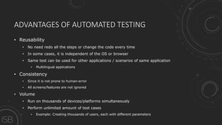 ADVANTAGES OF AUTOMATED TESTING
• Reusability
• No need redo all the steps or change the code every time
• In some cases, it is independent of the OS or browser
• Same test can be used for other applications / scenarios of same application
• Multilingual applications
• Consistency
• Since it is not prone to human-error
• All screens/features are not ignored
• Volume
• Run on thousands of devices/platforms simultaneously
• Perform unlimited amount of test cases
• Example: Creating thousands of users, each with different parameters
 