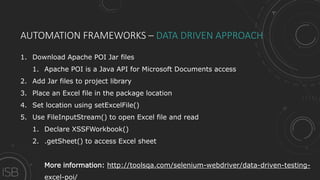 AUTOMATION FRAMEWORKS – DATA DRIVEN APPROACH
1. Download Apache POI Jar files
1. Apache POI is a Java API for Microsoft Documents access
2. Add Jar files to project library
3. Place an Excel file in the package location
4. Set location using setExcelFile()
5. Use FileInputStream() to open Excel file and read
1. Declare XSSFWorkbook()
2. .getSheet() to access Excel sheet
More information: http://toolsqa.com/selenium-webdriver/data-driven-testing-
excel-poi/
 