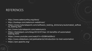 REFERENCES
• http://www.seleniumhq.org/docs/
• http://toolsqa.com/selenium-webdriver/
• https://www.tutorialspoint.com/software_testing_dictionary/automated_softwa
re_testing.htm
• tps://www.tutorialspoint.com/selenium/s
• https://testobject.com/blog/2015/07/top-10-benefits-of-automated-
testing.html
• https://www.youtube.com/watch?v=DO8KVe00kcU
• http://www.slideshare.net/pekkaklarck/introduction-to-test-automation
• https://poi.apache.org/
 