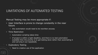 LIMITATIONS OF AUTOMATED TESTING
Manual Testing may be more appropriate if:
• User Interface is prone to change constantly in the near
future
• Any automation would need to be rewritten anyway
• Time Restriction
• Automation scripting takes time
• If project is within a tight deadline, and there is no test automation
available then the priority is to get testing done rather than automating it
and carrying it out repeatedly
• Exploratory Testing
• Need to creative use of the application
 