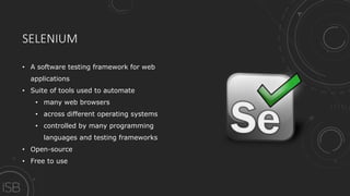 SELENIUM
• A software testing framework for web
applications
• Suite of tools used to automate
• many web browsers
• across different operating systems
• controlled by many programming
languages and testing frameworks
• Open-source
• Free to use
 