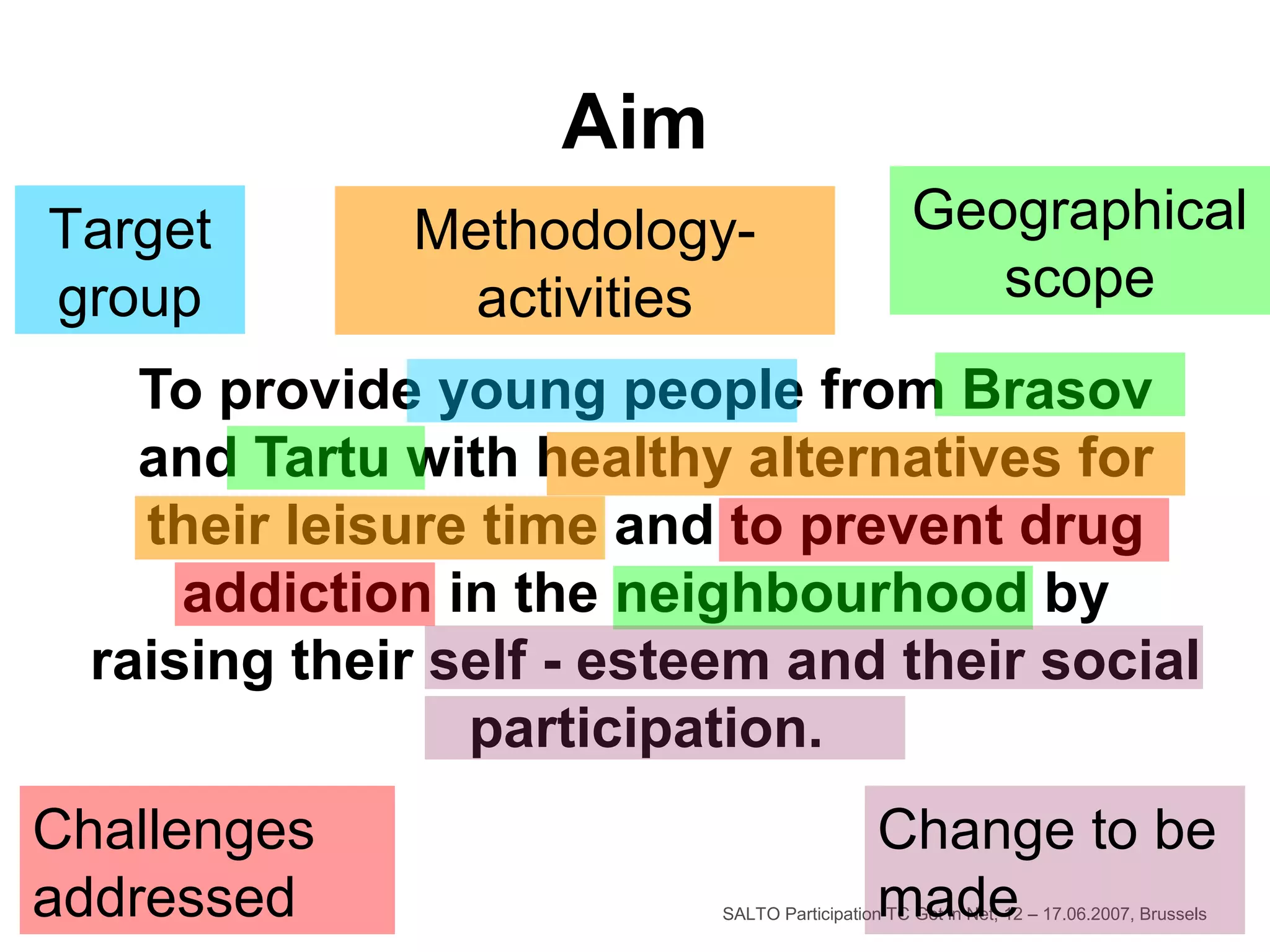 SALTO Participation TC Get in Net, 12 – 17.06.2007, Brussels
Aim
To provide young people from Brasov
and Tartu with healthy alternatives for
their leisure time and to prevent drug
addiction in the neighbourhood by
raising their self - esteem and their social
participation.
Target
group
Geographical
scope
Challenges
addressed
Change to be
made
Methodology-
activities
 