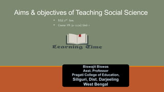 Aims & objectives of Teaching Social Science
• B.Ed. 2nd Sem.
• Course- VII- (a- 1.2.7a), Unit- 1
Biswajit Biswas
Asst. Professor
Pragati College of Education,
Siliguri, Dist. Darjeeling
West Bengal
 
