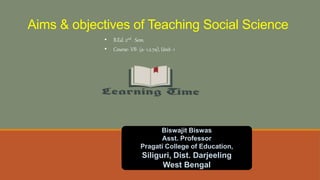Aims & objectives of Teaching Social Science
• B.Ed. 2nd Sem.
• Course- VII- (a- 1.2.7a), Unit- 1
Biswajit Biswas
Asst. Professor
Pragati College of Education,
Siliguri, Dist. Darjeeling
West Bengal
 