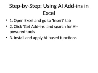 Step-by-Step: Using AI Add-ins in
Excel
• 1. Open Excel and go to 'Insert' tab
• 2. Click 'Get Add-ins' and search for AI-
powered tools
• 3. Install and apply AI-based functions
 