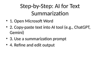 Step-by-Step: AI for Text
Summarization
• 1. Open Microsoft Word
• 2. Copy-paste text into AI tool (e.g., ChatGPT,
Gemini)
• 3. Use a summarization prompt
• 4. Refine and edit output
 