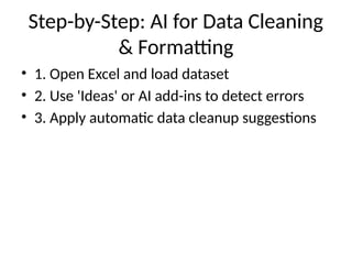 Step-by-Step: AI for Data Cleaning
& Formatting
• 1. Open Excel and load dataset
• 2. Use 'Ideas' or AI add-ins to detect errors
• 3. Apply automatic data cleanup suggestions
 
