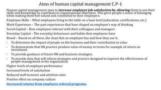 Aims of human capital management C.P-1
Human capital management aims to increase employee job satisfaction by allowing them to use their
skills and knowledge to contribute to organizational objectives. This gives people a sense of belonging
while making them feel valued and committed to their employers.
Employee Skills – What employees bring to the table on a base level (education, certifications, etc.)
Work Experience – The past experiences that have shaped an employee’s way of thinking
Social Capital – How employees interact with their colleagues and managers
Everyday Capital – The everyday behaviours and habits that employees have
Brand – Based on all these, the clout that an employee has and how they use it.
- To determine the impact of people on the business and their contribution to value
- To demonstrate that HR practice produce value of money in terms for example of return on
investment.
- To provide guidance of future HR and business strategies.
- To provide data that will inform strategies and practice designed to improve the effectiveness of
people management in the organization.
Higher levels of employee performance
Increased levels of satisfaction
Reduced staff turnover and attrition rates
Positive effect on company culture
Increased returns from employee referral programs
 