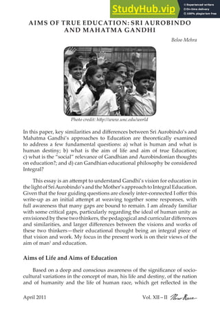 April 2011 Vol. XII – II
April 2011 Vol. XII – II
AIMS OF TRUE EDUCATION: SRI AUROBINDO
AND MAHATMA GANDHI
Beloo Mehra
In this paper, key similarities and differences between Sri Aurobindo’s and
Mahatma Gandhi’s approaches to Education are theoretically examined
to address a few fundamental questions: a) what is human and what is
human destiny; b) what is the aim of life and aim of true Education;
c) what is the “social” relevance of Gandhian and Aurobindonian thoughts
on education?; and d) can Gandhian educational philosophy be considered
Integral?
This essay is an attempt to understand Gandhi’s vision for education in
thelightofSriAurobindo’sandthe Mother’sapproachtoIntegral Education.
Given that the four guiding questions are closely inter-connected I offer this
write-up as an initial attempt at weaving together some responses, with
full awareness that many gaps are bound to remain. I am already familiar
with some critical gaps, particularly regarding the ideal of human unity as
envisioned by these two thinkers, the pedagogical and curricular differences
and similarities, and larger differences between the visions and works of
these two thinkers—their educational thought being an integral piece of
that vision and work. My focus in the present work is on their views of the
aim of man1
and education.
Aims of Life and Aims of Education
Based on a deep and conscious awareness of the significance of socio-
cultural variations in the concept of man, his life and destiny, of the nation
and of humanity and the life of human race, which get reflected in the
3
Photo credit: http://www.unc.edu/world
 
