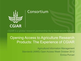 Opening Access to Agriculture Research
   Products: The Experience of CGIAR
                     Agricultural Information Management
       Standards (AIMS) Open Access Week October 2012
                                             Enrica Porcari
 