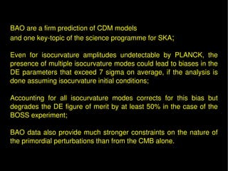   
 
BAO are a firm prediction of CDM models 
and one key­topic of the science programme for SKA; 

Even  for  isocurvature  amplitudes  undetectable  by  PLANCK,  the 
presence of multiple isocurvature modes could lead to biases in the 
DE  parameters  that  exceed  7  sigma  on  average,  if  the  analysis  is 
done assuming isocurvature initial conditions;
 
Accounting  for  all  isocurvature  modes  corrects  for  this  bias  but 
degrades the DE figure of merit by at least 50% in the case of the 
BOSS experiment;

BAO  data  also  provide  much  stronger  constraints  on  the  nature  of 
the primordial perturbations than from the CMB alone.
 