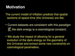 Motivation
The current model of Inflation predicts that spatial
  sections of space­time (the Universe) are flat;


  Current datasets are consistent with this paradigm 
   IF the dark energy is a cosmological constant;
  

   We study the impact of allowing for a general
  evolution of the dark energy on the geometry of
  the Universe and extract some new constraints on
  cosmological parameters.
 