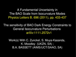 A Fundamental Uncertainty in
    The BAO Scale from Isocurvature Modes
   Physics Letters B. 696 (2011), pp. 433­437

The sensitivity of BAO Dark Energy Constraints to 
      General Isocurvature Perturbations 
                  arXiv:1111.2572v1

   Work(s) With C. Zunckel, S. Muya­Kasanda, 
            K. Moodley  (UKZN, SA) ;
     B.A. BASSETT (AIMS/UCT/SAAO, SA)
 