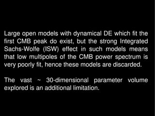 Large open models with dynamical DE which fit the 
first  CMB  peak  do  exist,  but  the  strong  Integrated 
Sachs­Wolfe  (ISW)  effect  in  such  models  means 
that  low  multipoles  of  the  CMB  power  spectrum  is 
very poorly fit, hence these models are discarded. 

The  vast  ~  30­dimensional  parameter  volume 
explored is an additional limitation. 
 