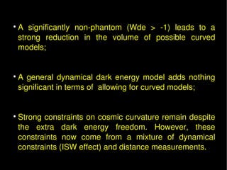 
        A  significantly  non­phantom  (Wde  >  ­1)  leads  to  a 
        strong  reduction  in  the  volume  of  possible  curved 
        models; 
 

    
        A  general  dynamical  dark  energy  model  adds  nothing 
        significant in terms of  allowing for curved models;


    
        Strong constraints on cosmic curvature remain despite 
        the  extra  dark  energy  freedom.  However,  these 
        constraints  now  come  from  a  mixture  of  dynamical 
        constraints (ISW effect) and distance measurements.
 