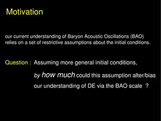Motivation

   our current understanding of Baryon Acoustic Oscillations (BAO)
   relies on a set of restrictive assumptions about the initial conditions.



   Question : Assuming more general initial conditions, 

                 by how much could this assumption alter/bias 
                 our understanding of DE via the BAO scale  ? 
 