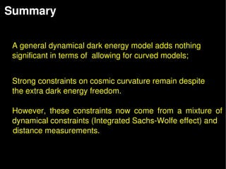 Summary  

 
    A general dynamical dark energy model adds nothing
    significant in terms of  allowing for curved models;


    Strong constraints on cosmic curvature remain despite
    the extra dark energy freedom. 

    However,  these  constraints  now  come  from  a  mixture  of 
    dynamical constraints (Integrated Sachs­Wolfe effect) and 
    distance measurements.
 