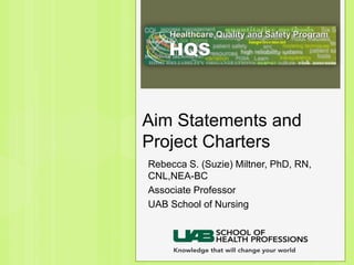Aim Statements and
Project Charters
Rebecca S. (Suzie) Miltner, PhD, RN,
CNL,NEA-BC
Associate Professor
UAB School of Nursing
 