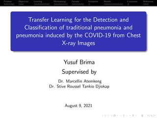 Problem Objectives Learning Methodology Dataset Simulation Results Conclusion References
Transfer Learning for the Detection and
Classification of traditional pneumonia and
pneumonia induced by the COVID-19 from Chest
X-ray Images
Yusuf Brima
Supervised by
Dr. Marcellin Atemkeng
Dr. Stive Roussel Tankio Djiokap
August 9, 2021
 