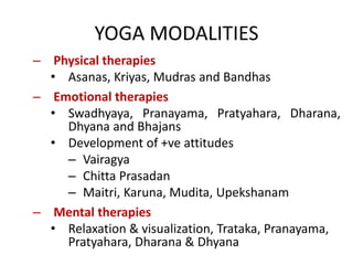 YOGA MODALITIES
– Physical therapies
• Asanas, Kriyas, Mudras and Bandhas
– Emotional therapies
• Swadhyaya, Pranayama, Pratyahara, Dharana,
Dhyana and Bhajans
• Development of +ve attitudes
– Vairagya
– Chitta Prasadan
– Maitri, Karuna, Mudita, Upekshanam
– Mental therapies
• Relaxation & visualization, Trataka, Pranayama,
Pratyahara, Dharana & Dhyana
 