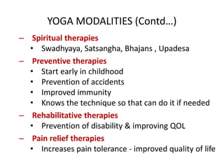 YOGA MODALITIES (Contd…)
– Spiritual therapies
• Swadhyaya, Satsangha, Bhajans , Upadesa
– Preventive therapies
• Start early in childhood
• Prevention of accidents
• Improved immunity
• Knows the technique so that can do it if needed
– Rehabilitative therapies
• Prevention of disability & improving QOL
– Pain relief therapies
• Increases pain tolerance - improved quality of life
 