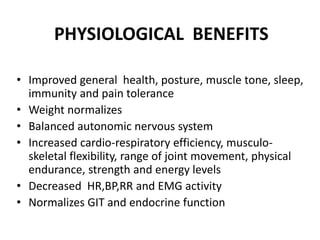 PHYSIOLOGICAL BENEFITS
• Improved general health, posture, muscle tone, sleep,
immunity and pain tolerance
• Weight normalizes
• Balanced autonomic nervous system
• Increased cardio-respiratory efficiency, musculo-
skeletal flexibility, range of joint movement, physical
endurance, strength and energy levels
• Decreased HR,BP,RR and EMG activity
• Normalizes GIT and endocrine function
 
