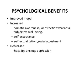 PSYCHOLOGICAL BENEFITS
• Improved mood
• Increased
– somatic awareness, kinesthetic awareness,
subjective well-being,
– self-acceptance
– self-actualization ,social adjustment
• Decreased
– hostility, anxiety, depression
 