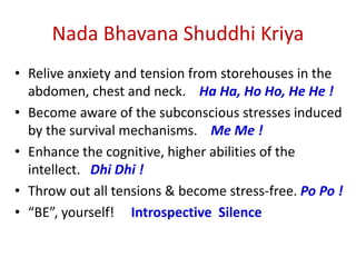 Nada Bhavana Shuddhi Kriya
• Relive anxiety and tension from storehouses in the
abdomen, chest and neck. Ha Ha, Ho Ho, He He !
• Become aware of the subconscious stresses induced
by the survival mechanisms. Me Me !
• Enhance the cognitive, higher abilities of the
intellect. Dhi Dhi !
• Throw out all tensions & become stress-free. Po Po !
• “BE”, yourself! Introspective Silence
 