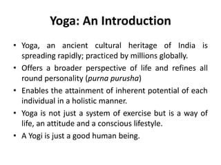Yoga: An Introduction
• Yoga, an ancient cultural heritage of India is
spreading rapidly; practiced by millions globally.
• Offers a broader perspective of life and refines all
round personality (purna purusha)
• Enables the attainment of inherent potential of each
individual in a holistic manner.
• Yoga is not just a system of exercise but is a way of
life, an attitude and a conscious lifestyle.
• A Yogi is just a good human being.
 