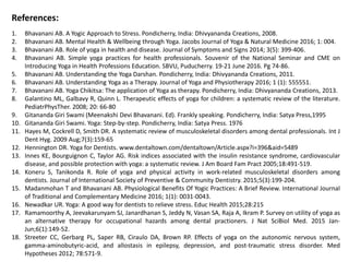 References:
1. Bhavanani AB. A Yogic Approach to Stress. Pondicherry, India: Dhivyananda Creations, 2008.
2. Bhavanani AB. Mental Health & Wellbeing through Yoga. Jacobs Journal of Yoga & Natural Medicine 2016; 1: 004.
3. Bhavanani AB. Role of yoga in health and disease. Journal of Symptoms and Signs 2014; 3(5): 399-406.
4. Bhavanani AB. Simple yoga practices for health professionals. Souvenir of the National Seminar and CME on
Introducing Yoga in Health Professions Education. SBVU, Puducherry. 19-21 June 2016. Pg 74-86.
5. Bhavanani AB. Understanding the Yoga Darshan. Pondicherry, India: Dhivyananda Creations, 2011.
6. Bhavanani AB. Understanding Yoga as a Therapy. Journal of Yoga and Physiotherapy 2016; 1 (1): 555551.
7. Bhavanani AB. Yoga Chikitsa: The application of Yoga as therapy. Pondicherry, India: Dhivyananda Creations, 2013.
8. Galantino ML, Galbavy R, Quinn L. Therapeutic effects of yoga for children: a systematic review of the literature.
PediatrPhysTher. 2008; 20: 66-80
9. Gitananda Giri Swami (Meenakshi Devi Bhavanani. Ed). Frankly speaking. Pondicherry, India: Satya Press,1995
10. Gitananda Giri Swami. Yoga: Step-by-step. Pondicherry, India: Satya Press. 1976
11. Hayes M, Cockrell D, Smith DR. A systematic review of musculoskeletal disorders among dental professionals. Int J
Dent Hyg. 2009 Aug;7(3):159-65
12. Hennington DR. Yoga for Dentists. www.dentaltown.com/dentaltown/Article.aspx?i=396&aid=5489
13. Innes KE, Bourguignon C, Taylor AG. Risk indices associated with the insulin resistance syndrome, cardiovascular
disease, and possible protection with yoga: a systematic review. J Am Board Fam Pract 2005;18:491-519.
14. Koneru S, Tanikonda R. Role of yoga and physical activity in work-related musculoskeletal disorders among
dentists. Journal of International Society of Preventive & Community Dentistry. 2015;5(3):199-204.
15. Madanmohan T and Bhavanani AB. Physiological Benefits Of Yogic Practices: A Brief Review. International Journal
of Traditional and Complementary Medicine 2016; 1(1): 0031-0043.
16. Newadkar UR. Yoga: A good way for dentists to relieve stress. Educ Health 2015;28:215
17. Ramamoorthy A, Jeevakarunyam SJ, Janardhanan S, Jeddy N, Vasan SA, Raja A, Ikram P. Survey on utility of yoga as
an alternative therapy for occupational hazards among dental practioners. J Nat SciBiol Med. 2015 Jan-
Jun;6(1):149-52.
18. Streeter CC, Gerbarg PL, Saper RB, Ciraulo DA, Brown RP. Effects of yoga on the autonomic nervous system,
gamma-aminobutyric-acid, and allostasis in epilepsy, depression, and post-traumatic stress disorder. Med
Hypotheses 2012; 78:571-9.
 