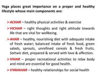 Yoga places great importance on a proper and healthy
lifestyle whose main components are:
ACHAR – healthy physical activities & exercise
VICHAR – right thoughts and right attitude towards
life that are vital for wellbeing.
AHAR – healthy, nourishing diet with adequate intake
of fresh water; balanced intake of fresh food, green
salads, sprouts, unrefined cereals & fresh fruits.
Sattwic diet, prepared & served with love & affection.
VIHAR – proper recreational activities to relax body
and mind are essential for good health.
VYAVAHAR – healthy relationships for social health
 