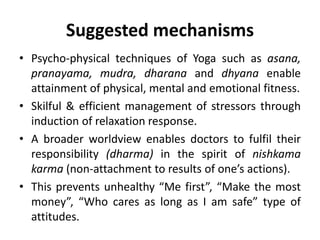 Suggested mechanisms
• Psycho-physical techniques of Yoga such as asana,
pranayama, mudra, dharana and dhyana enable
attainment of physical, mental and emotional fitness.
• Skilful & efficient management of stressors through
induction of relaxation response.
• A broader worldview enables doctors to fulfil their
responsibility (dharma) in the spirit of nishkama
karma (non-attachment to results of one’s actions).
• This prevents unhealthy “Me first”, “Make the most
money”, “Who cares as long as I am safe” type of
attitudes.
 