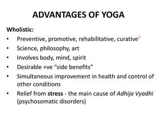 ADVANTAGES OF YOGA
Wholistic:
• Preventive, promotive, rehabilitative, curative?
• Science, philosophy, art
• Involves body, mind, spirit
• Desirable +ve “side benefits”
• Simultaneous improvement in health and control of
other conditions
• Relief from stress - the main cause of Adhija Vyadhi
(psychosomatic disorders)
 